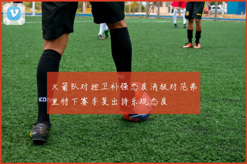 火箭队对控卫补强态度消极对范弗里特下赛季复出持乐观态度