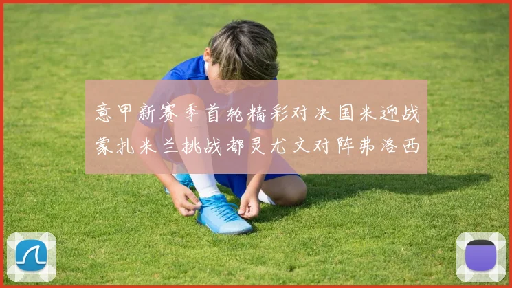 意甲新赛季首轮精彩对决国米迎战蒙扎米兰挑战都灵尤文对阵弗洛西诺内