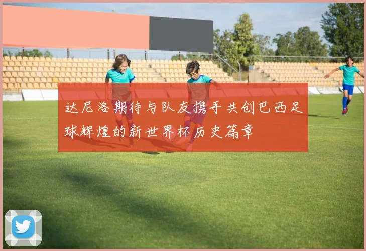 达尼洛期待与队友携手共创巴西足球辉煌的新世界杯历史篇章