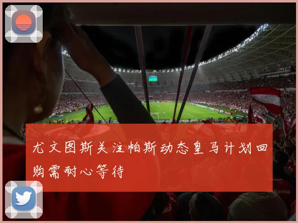 尤文图斯关注帕斯动态皇马计划回购需耐心等待