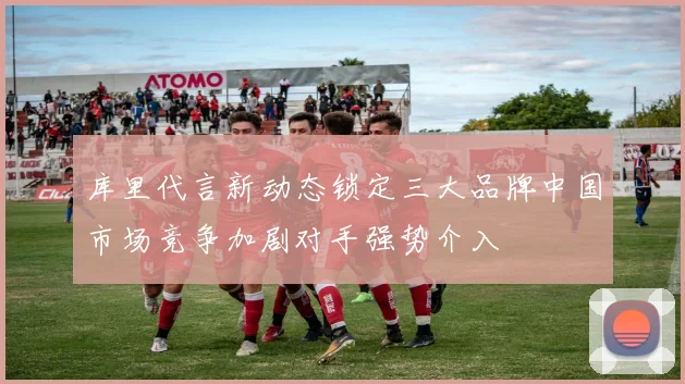 库里代言新动态锁定三大品牌中国市场竞争加剧对手强势介入