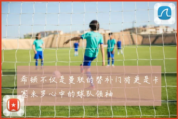 希顿不仅是曼联的替补门将更是卡塞米罗心中的球队领袖