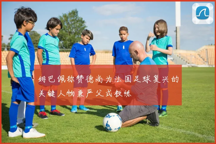 姆巴佩称赞德尚为法国足球复兴的关键人物兼严父式教练