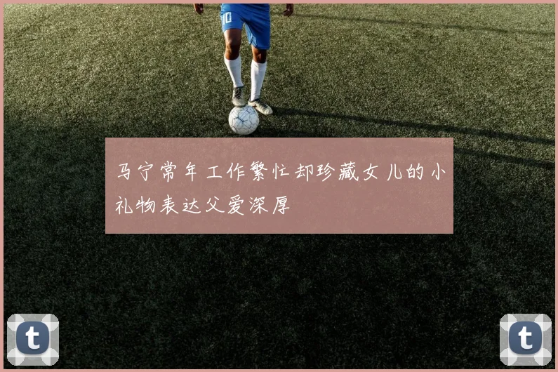 马宁常年工作繁忙却珍藏女儿的小礼物表达父爱深厚