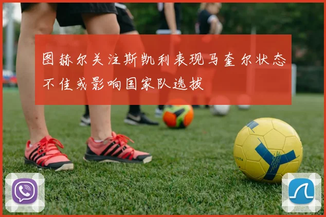 图赫尔关注斯凯利表现马奎尔状态不佳或影响国家队选拔