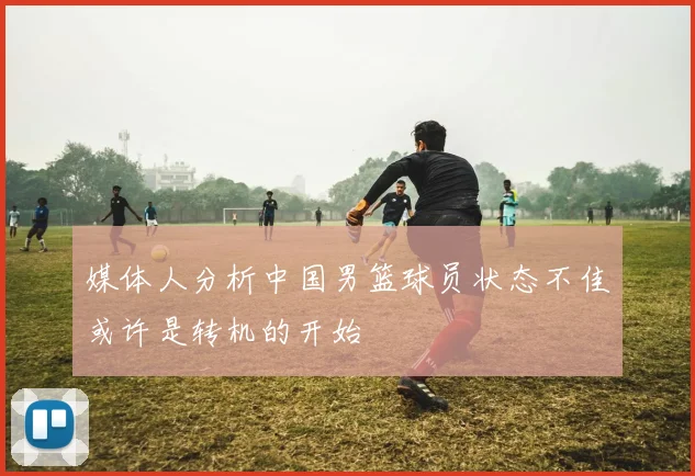 媒体人分析中国男篮球员状态不佳或许是转机的开始