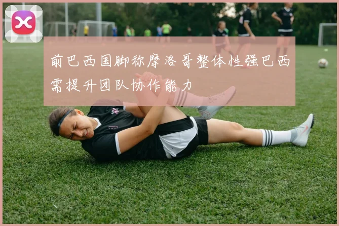 前巴西国脚称摩洛哥整体性强巴西需提升团队协作能力
