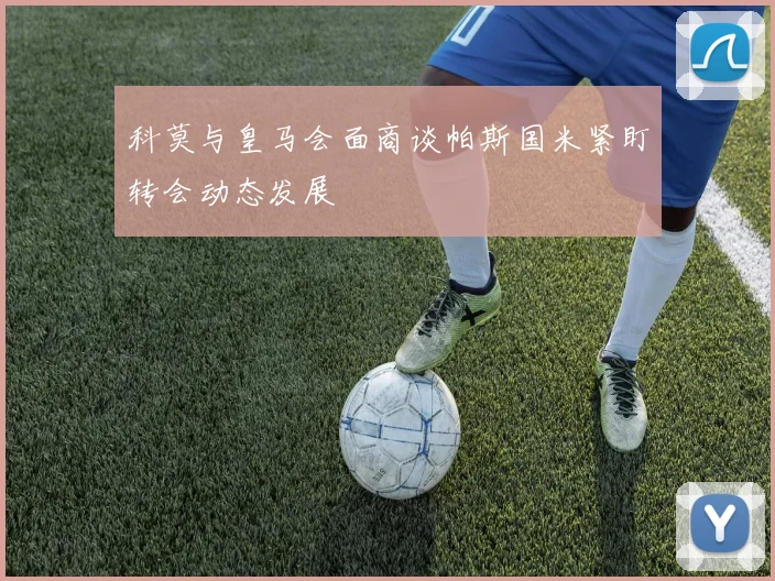 科莫与皇马会面商谈帕斯国米紧盯转会动态发展