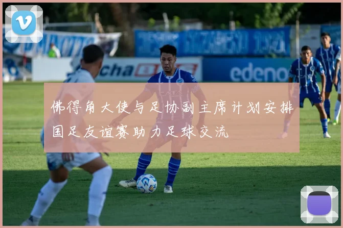 佛得角大使与足协副主席计划安排国足友谊赛助力足球交流