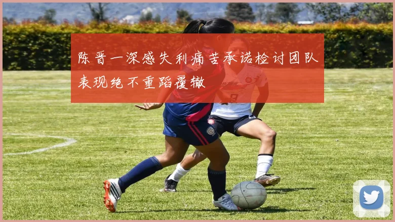 陈晋一深感失利痛苦承诺检讨团队表现绝不重蹈覆辙